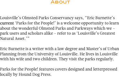 About 


Louisville’s Olmsted Parks Conservancy says, “Eric Burnette’s current ‘Parks for the People!’ is a welcome opportunity to learn about the wonderful Olmsted Parks and Parkways which we – park users and scholars alike – refer to as ‘Louisville’s Greatest Natural Asset.’”

Eric Burnette is a writer with a law degree and Master’s of Urban Planning from the University of Louisville. He lives in Louisville with his wife and two children. They visit the parks regularly. 

Parks for the People! features covers designed and letterpressed locally by Hound Dog Press.

